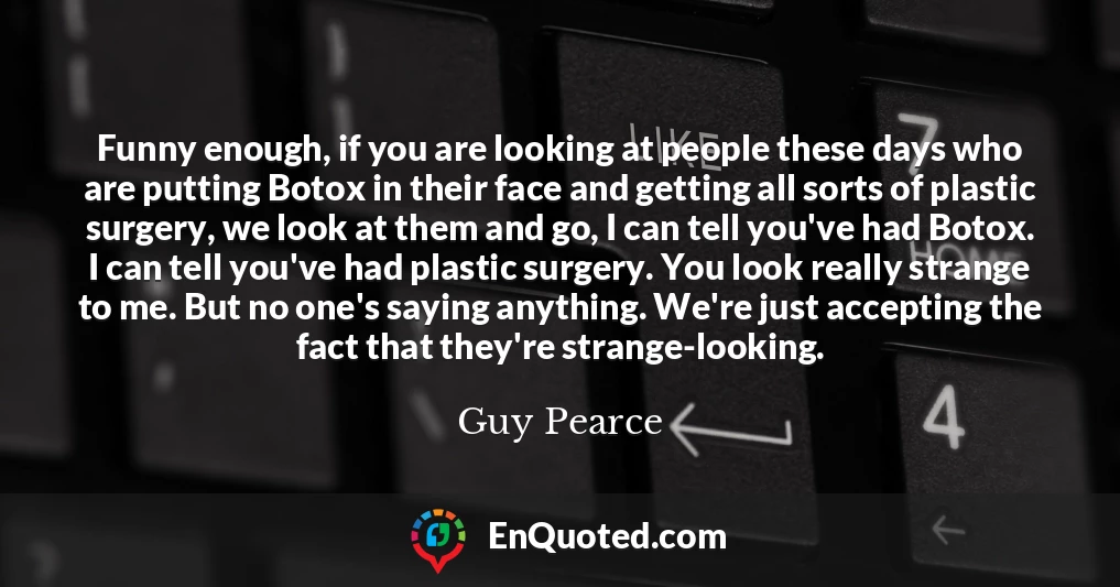 Funny enough, if you are looking at people these days who are putting Botox in their face and getting all sorts of plastic surgery, we look at them and go, I can tell you've had Botox. I can tell you've had plastic surgery. You look really strange to me. But no one's saying anything. We're just accepting the fact that they're strange-looking.