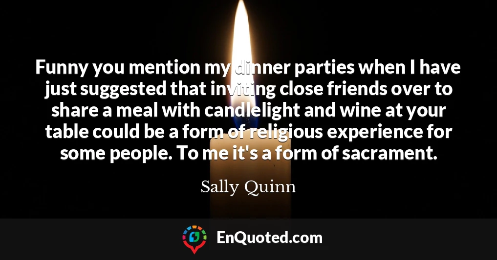 Funny you mention my dinner parties when I have just suggested that inviting close friends over to share a meal with candlelight and wine at your table could be a form of religious experience for some people. To me it's a form of sacrament.