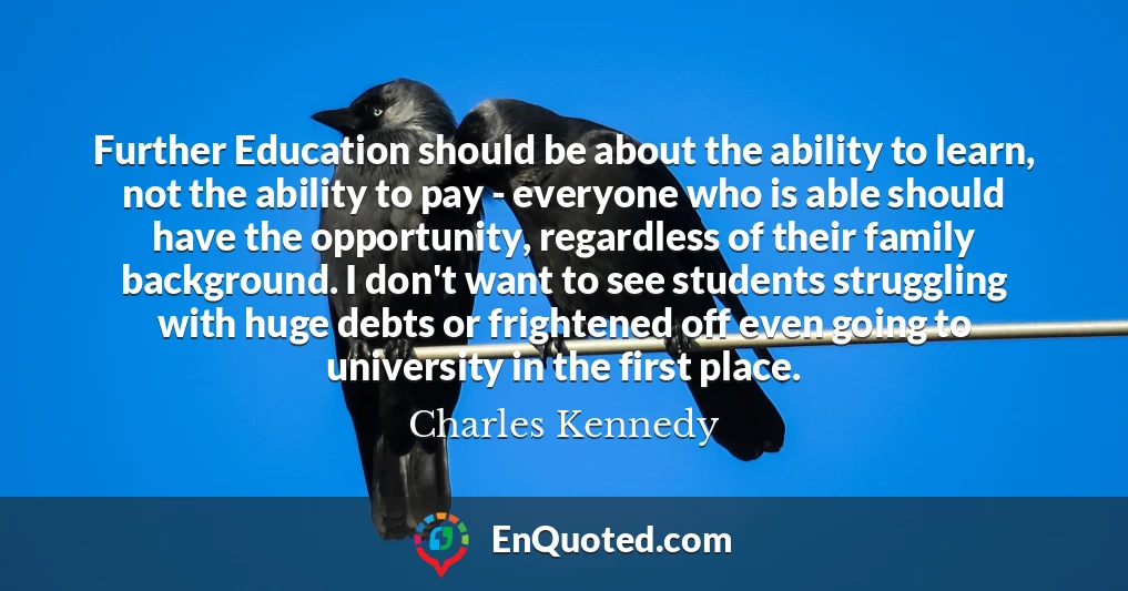 Further Education should be about the ability to learn, not the ability to pay - everyone who is able should have the opportunity, regardless of their family background. I don't want to see students struggling with huge debts or frightened off even going to university in the first place.