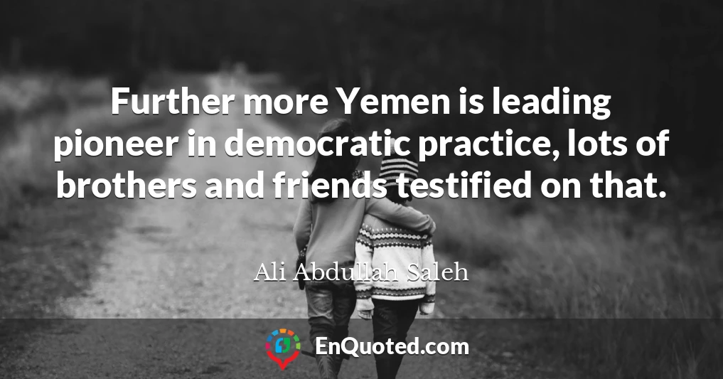 Further more Yemen is leading pioneer in democratic practice, lots of brothers and friends testified on that.