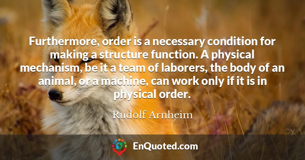 Furthermore, order is a necessary condition for making a structure function. A physical mechanism, be it a team of laborers, the body of an animal, or a machine, can work only if it is in physical order.