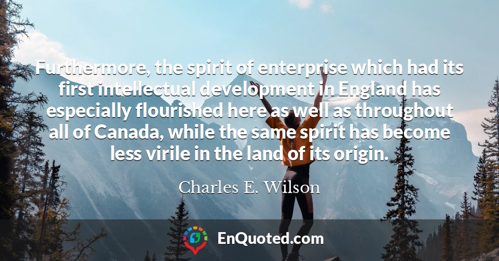 Furthermore, the spirit of enterprise which had its first intellectual development in England has especially flourished here as well as throughout all of Canada, while the same spirit has become less virile in the land of its origin.