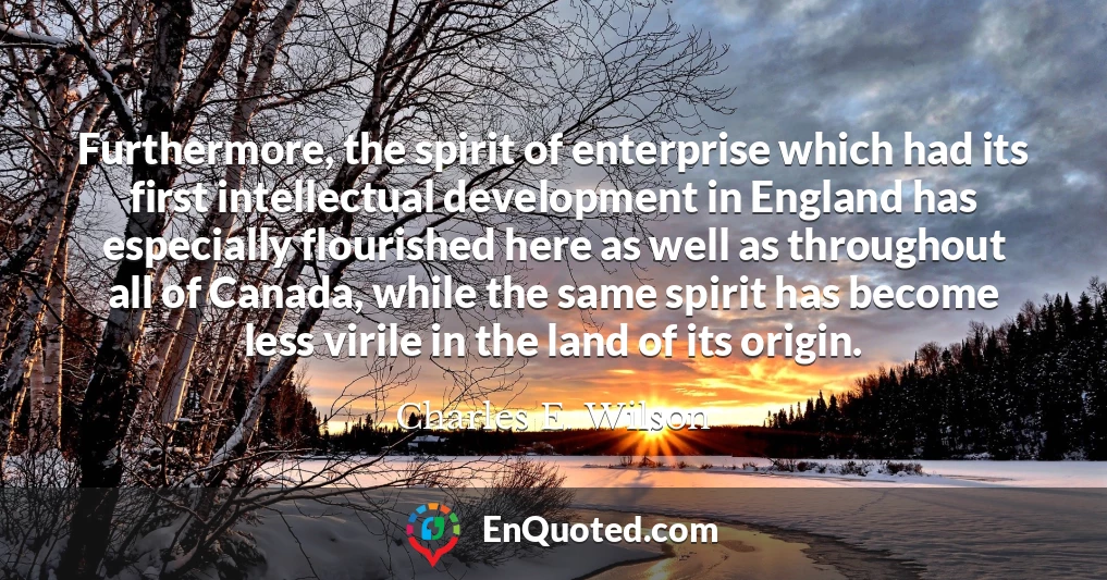 Furthermore, the spirit of enterprise which had its first intellectual development in England has especially flourished here as well as throughout all of Canada, while the same spirit has become less virile in the land of its origin.