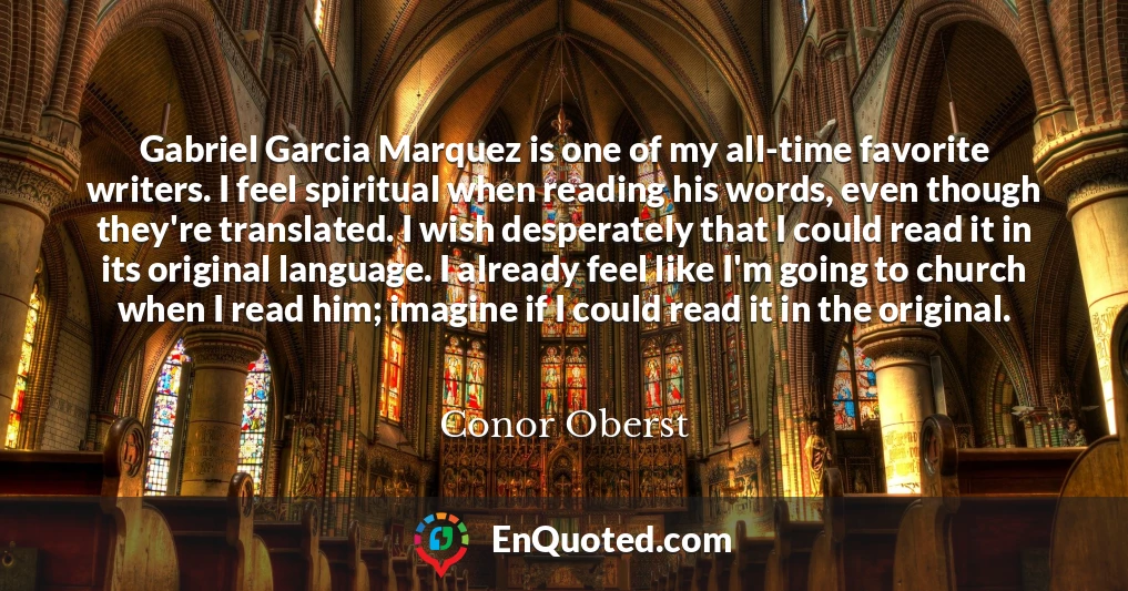 Gabriel Garcia Marquez is one of my all-time favorite writers. I feel spiritual when reading his words, even though they're translated. I wish desperately that I could read it in its original language. I already feel like I'm going to church when I read him; imagine if I could read it in the original.