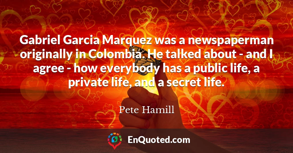 Gabriel Garcia Marquez was a newspaperman originally in Colombia. He talked about - and I agree - how everybody has a public life, a private life, and a secret life.
