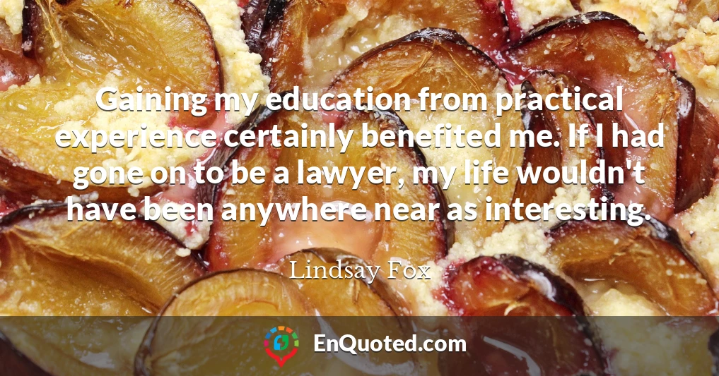 Gaining my education from practical experience certainly benefited me. If I had gone on to be a lawyer, my life wouldn't have been anywhere near as interesting.