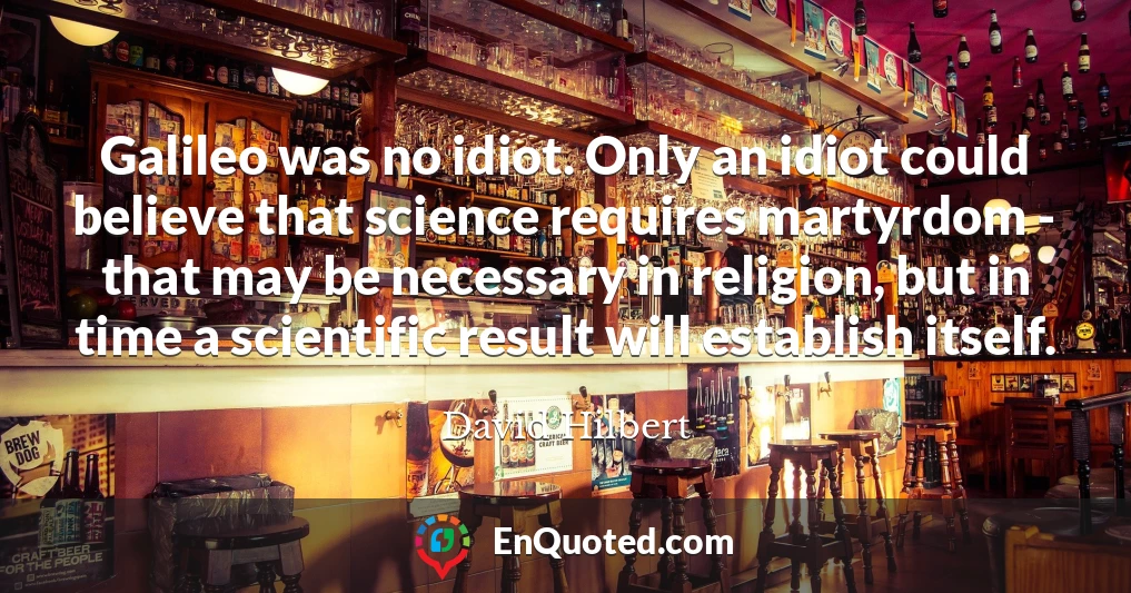 Galileo was no idiot. Only an idiot could believe that science requires martyrdom - that may be necessary in religion, but in time a scientific result will establish itself.