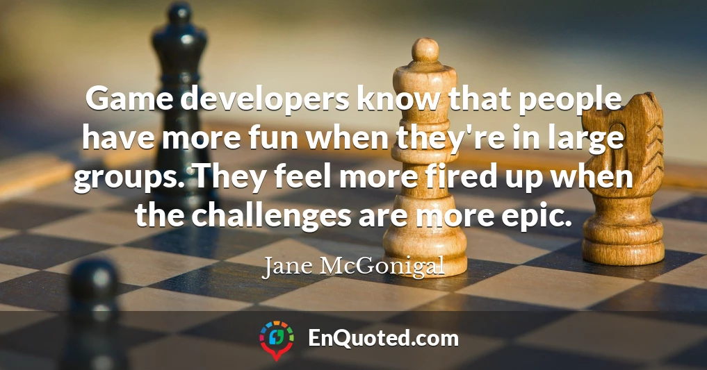 Game developers know that people have more fun when they're in large groups. They feel more fired up when the challenges are more epic.