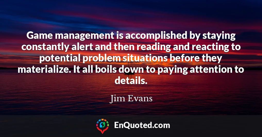Game management is accomplished by staying constantly alert and then reading and reacting to potential problem situations before they materialize. It all boils down to paying attention to details.