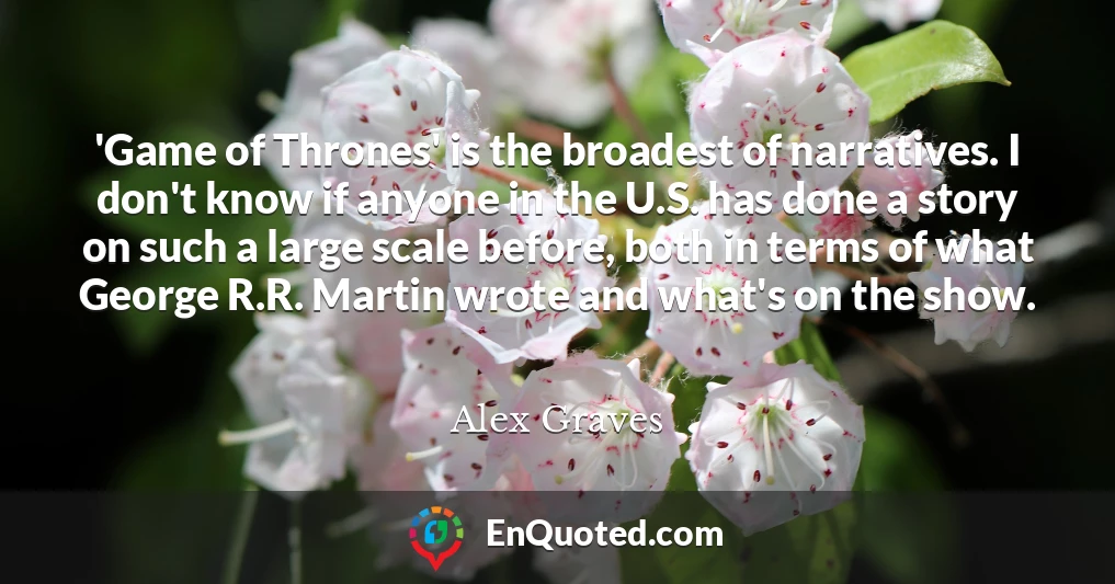 'Game of Thrones' is the broadest of narratives. I don't know if anyone in the U.S. has done a story on such a large scale before, both in terms of what George R.R. Martin wrote and what's on the show.
