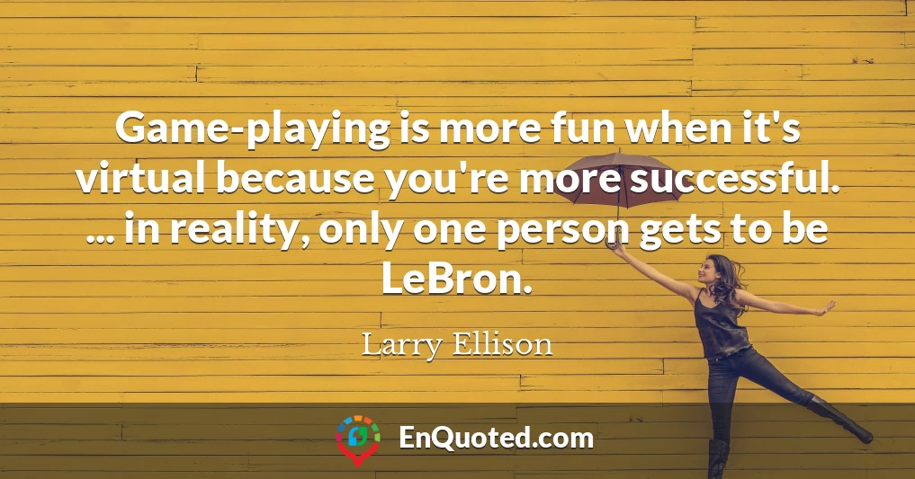 Game-playing is more fun when it's virtual because you're more successful. ... in reality, only one person gets to be LeBron.