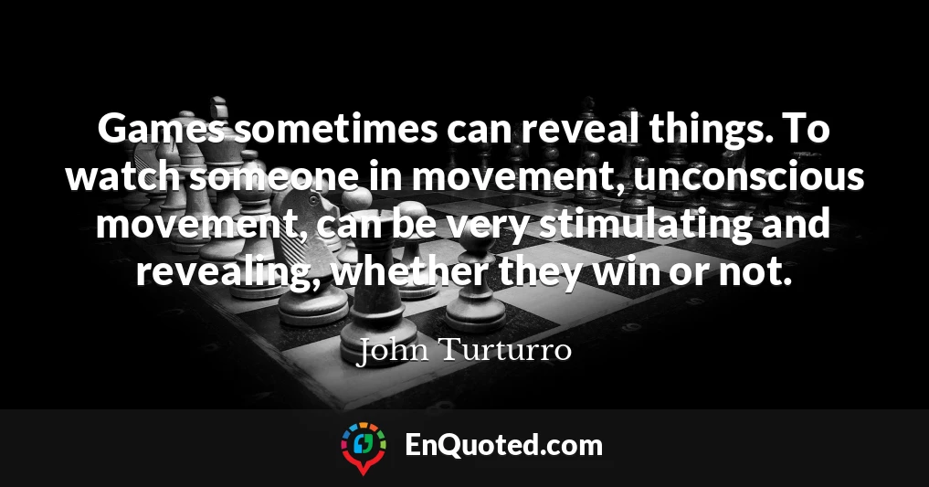 Games sometimes can reveal things. To watch someone in movement, unconscious movement, can be very stimulating and revealing, whether they win or not.