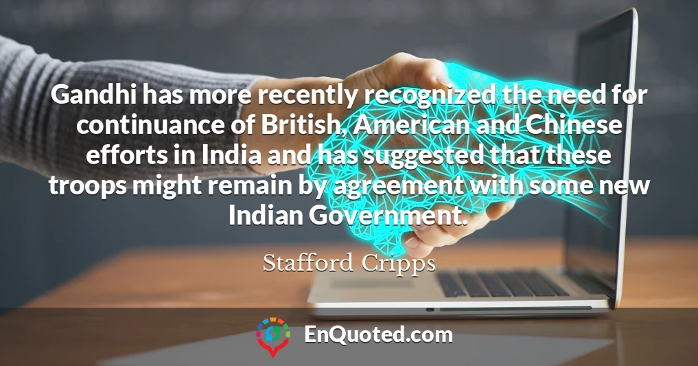 Gandhi has more recently recognized the need for continuance of British, American and Chinese efforts in India and has suggested that these troops might remain by agreement with some new Indian Government.