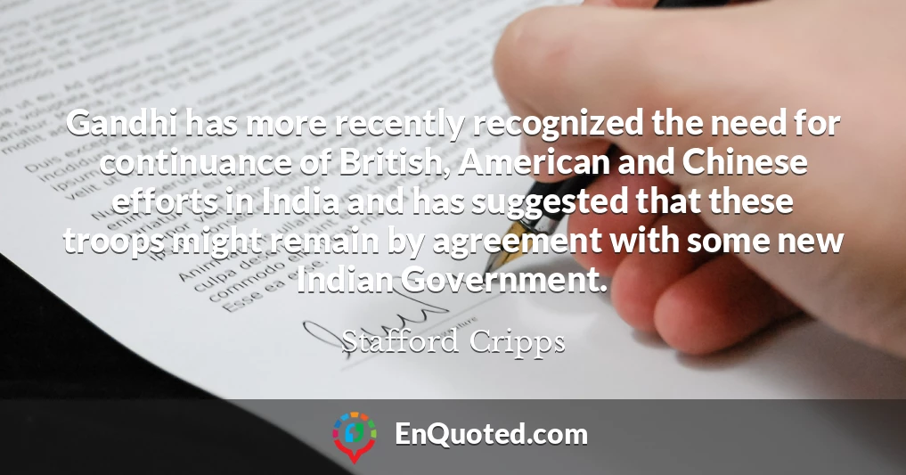 Gandhi has more recently recognized the need for continuance of British, American and Chinese efforts in India and has suggested that these troops might remain by agreement with some new Indian Government.