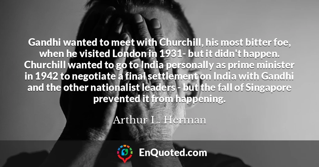 Gandhi wanted to meet with Churchill, his most bitter foe, when he visited London in 1931- but it didn't happen. Churchill wanted to go to India personally as prime minister in 1942 to negotiate a final settlement on India with Gandhi and the other nationalist leaders - but the fall of Singapore prevented it from happening.