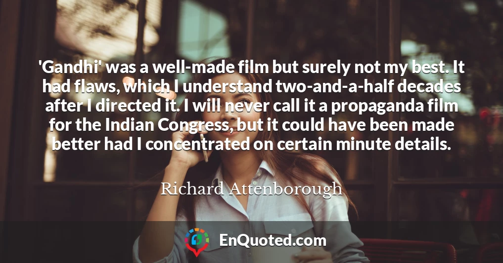 'Gandhi' was a well-made film but surely not my best. It had flaws, which I understand two-and-a-half decades after I directed it. I will never call it a propaganda film for the Indian Congress, but it could have been made better had I concentrated on certain minute details.