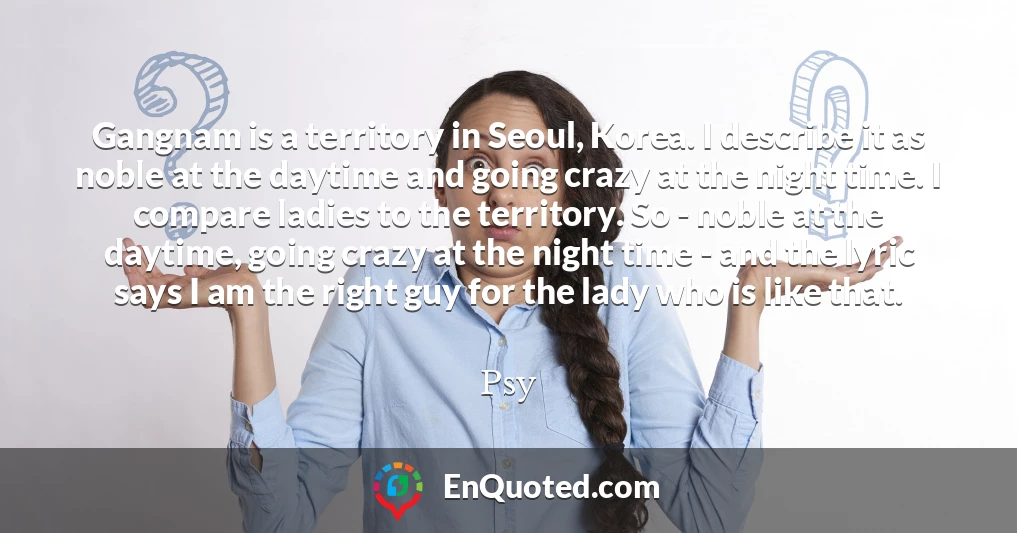 Gangnam is a territory in Seoul, Korea. I describe it as noble at the daytime and going crazy at the night time. I compare ladies to the territory. So - noble at the daytime, going crazy at the night time - and the lyric says I am the right guy for the lady who is like that.