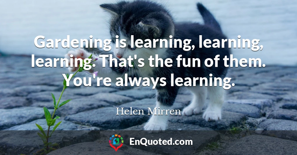 Gardening is learning, learning, learning. That's the fun of them. You're always learning.