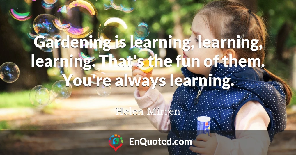 Gardening is learning, learning, learning. That's the fun of them. You're always learning.