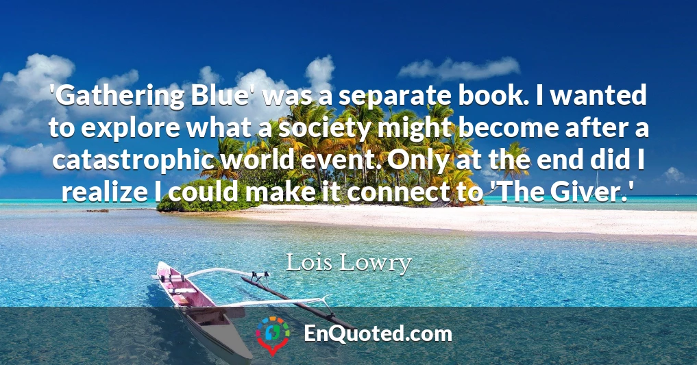 'Gathering Blue' was a separate book. I wanted to explore what a society might become after a catastrophic world event. Only at the end did I realize I could make it connect to 'The Giver.'