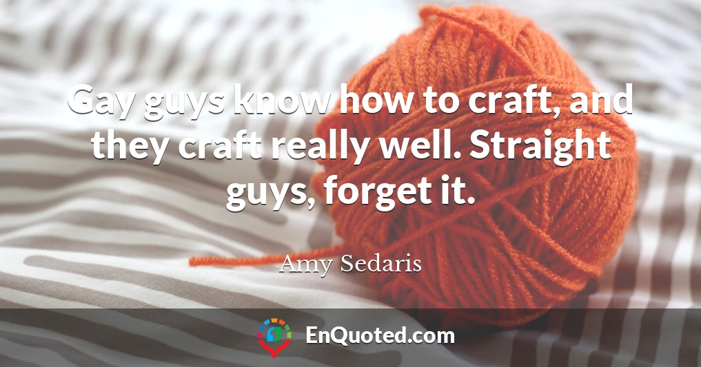 Gay guys know how to craft, and they craft really well. Straight guys, forget it.