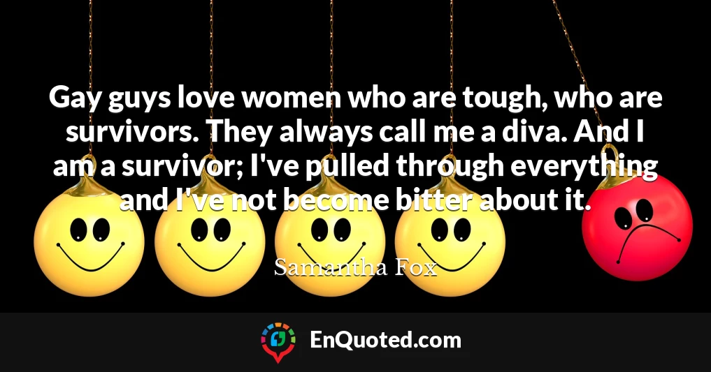 Gay guys love women who are tough, who are survivors. They always call me a diva. And I am a survivor; I've pulled through everything and I've not become bitter about it.