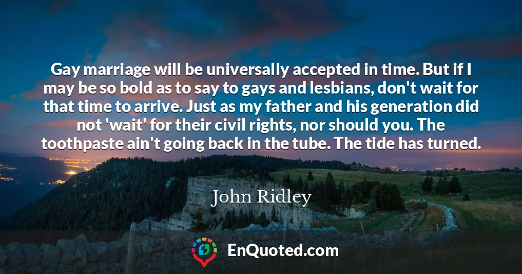 Gay marriage will be universally accepted in time. But if I may be so bold as to say to gays and lesbians, don't wait for that time to arrive. Just as my father and his generation did not 'wait' for their civil rights, nor should you. The toothpaste ain't going back in the tube. The tide has turned.