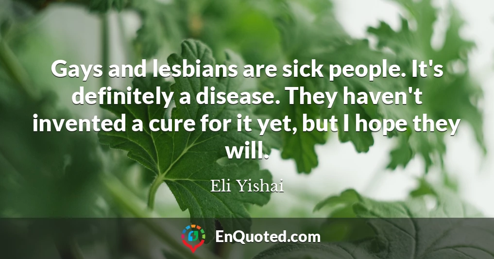 Gays and lesbians are sick people. It's definitely a disease. They haven't invented a cure for it yet, but I hope they will.