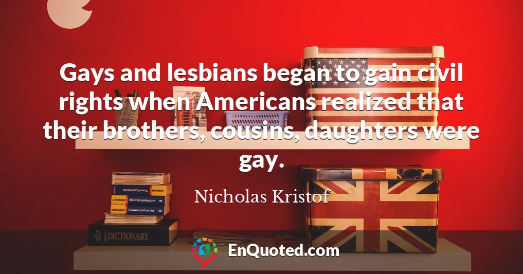 Gays and lesbians began to gain civil rights when Americans realized that their brothers, cousins, daughters were gay.