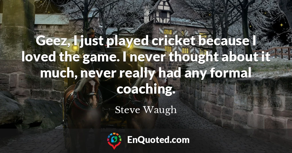 Geez, I just played cricket because I loved the game. I never thought about it much, never really had any formal coaching.