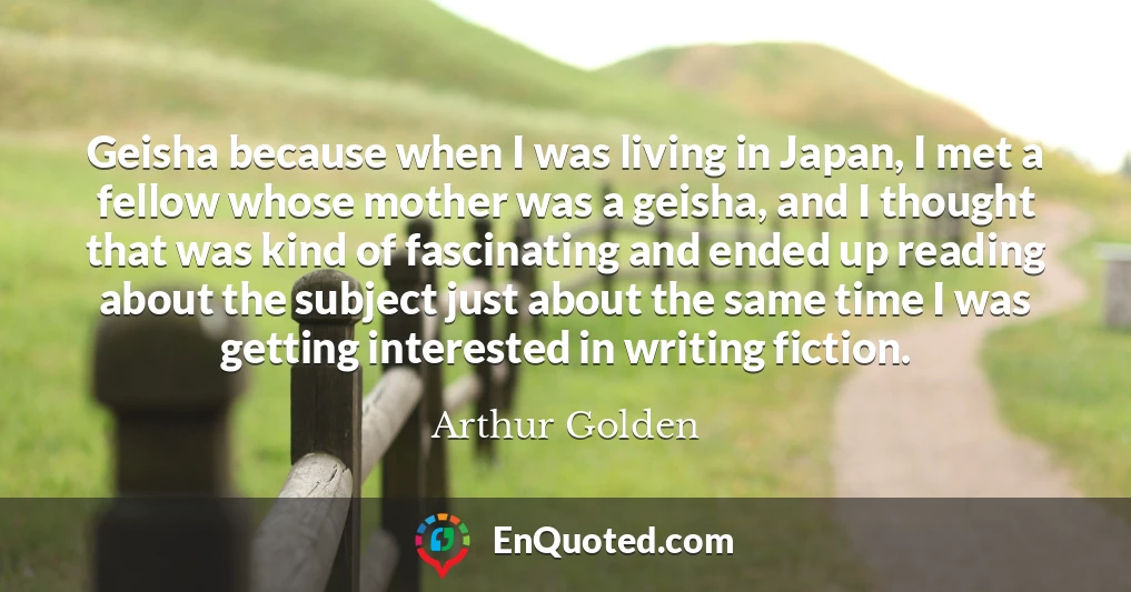 Geisha because when I was living in Japan, I met a fellow whose mother was a geisha, and I thought that was kind of fascinating and ended up reading about the subject just about the same time I was getting interested in writing fiction.