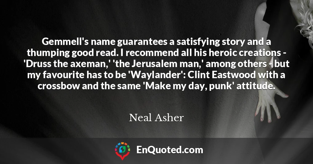 Gemmell's name guarantees a satisfying story and a thumping good read. I recommend all his heroic creations - 'Druss the axeman,' 'the Jerusalem man,' among others - but my favourite has to be 'Waylander': Clint Eastwood with a crossbow and the same 'Make my day, punk' attitude.