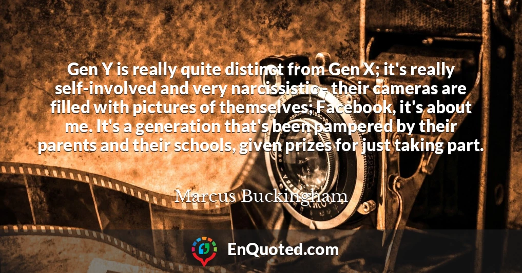 Gen Y is really quite distinct from Gen X; it's really self-involved and very narcissistic - their cameras are filled with pictures of themselves; Facebook, it's about me. It's a generation that's been pampered by their parents and their schools, given prizes for just taking part.