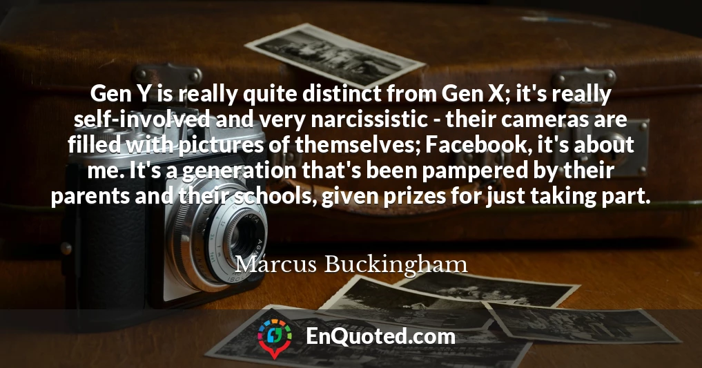 Gen Y is really quite distinct from Gen X; it's really self-involved and very narcissistic - their cameras are filled with pictures of themselves; Facebook, it's about me. It's a generation that's been pampered by their parents and their schools, given prizes for just taking part.