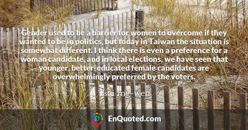 Gender used to be a barrier for women to overcome if they wanted to be in politics, but today in Taiwan the situation is somewhat different. I think there is even a preference for a woman candidate, and in local elections, we have seen that younger, better-educated female candidates are overwhelmingly preferred by the voters.