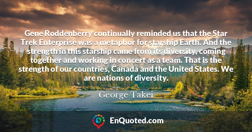 Gene Roddenberry continually reminded us that the Star Trek Enterprise was a metaphor for starship Earth. And the strength in this starship came from its diversity, coming together and working in concert as a team. That is the strength of our countries, Canada and the United States. We are nations of diversity.