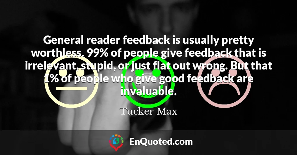 General reader feedback is usually pretty worthless. 99% of people give feedback that is irrelevant, stupid, or just flat out wrong. But that 1% of people who give good feedback are invaluable.