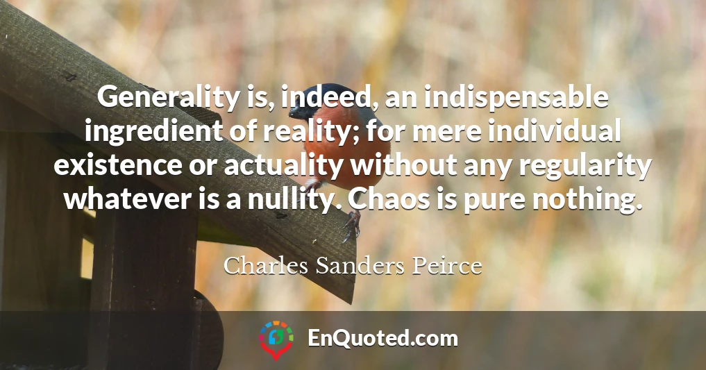 Generality is, indeed, an indispensable ingredient of reality; for mere individual existence or actuality without any regularity whatever is a nullity. Chaos is pure nothing.