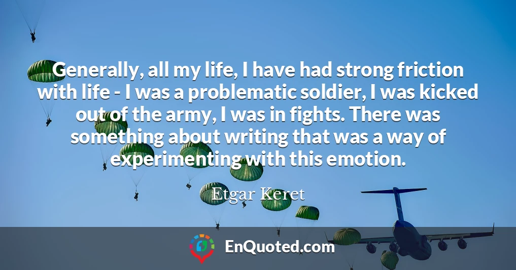 Generally, all my life, I have had strong friction with life - I was a problematic soldier, I was kicked out of the army, I was in fights. There was something about writing that was a way of experimenting with this emotion.