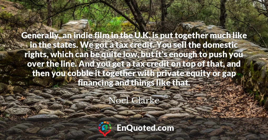 Generally, an indie film in the U.K. is put together much like in the states. We got a tax credit. You sell the domestic rights, which can be quite low, but it's enough to push you over the line. And you get a tax credit on top of that, and then you cobble it together with private equity or gap financing and things like that.