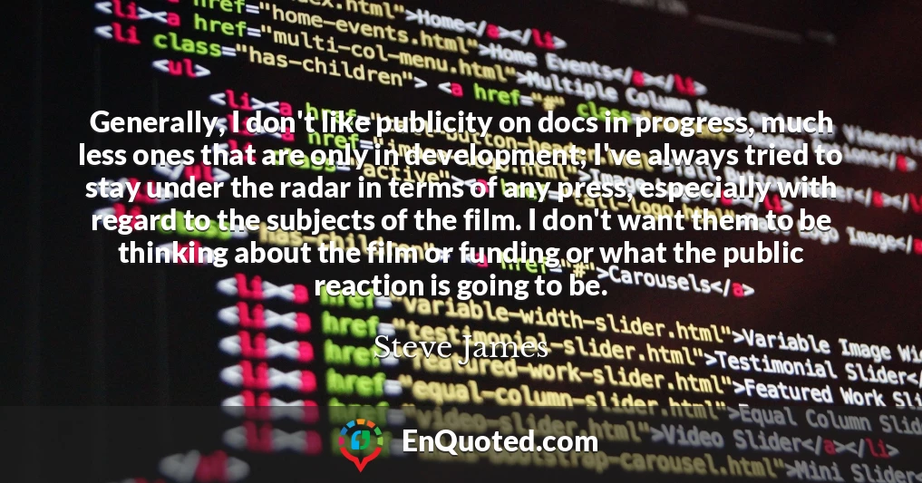 Generally, I don't like publicity on docs in progress, much less ones that are only in development; I've always tried to stay under the radar in terms of any press, especially with regard to the subjects of the film. I don't want them to be thinking about the film or funding or what the public reaction is going to be.
