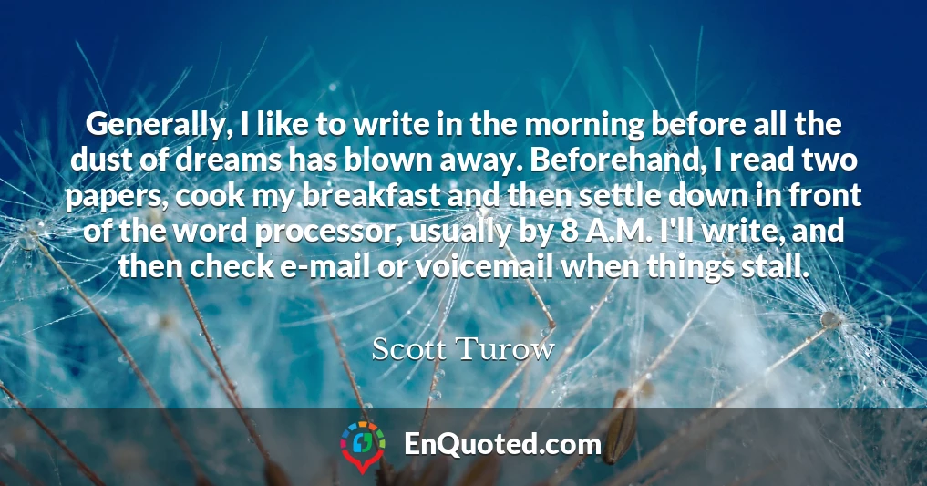 Generally, I like to write in the morning before all the dust of dreams has blown away. Beforehand, I read two papers, cook my breakfast and then settle down in front of the word processor, usually by 8 A.M. I'll write, and then check e-mail or voicemail when things stall.