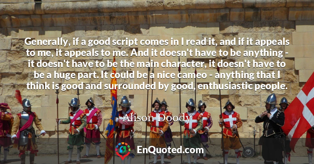 Generally, if a good script comes in I read it, and if it appeals to me, it appeals to me. And it doesn't have to be anything - it doesn't have to be the main character, it doesn't have to be a huge part. It could be a nice cameo - anything that I think is good and surrounded by good, enthusiastic people.