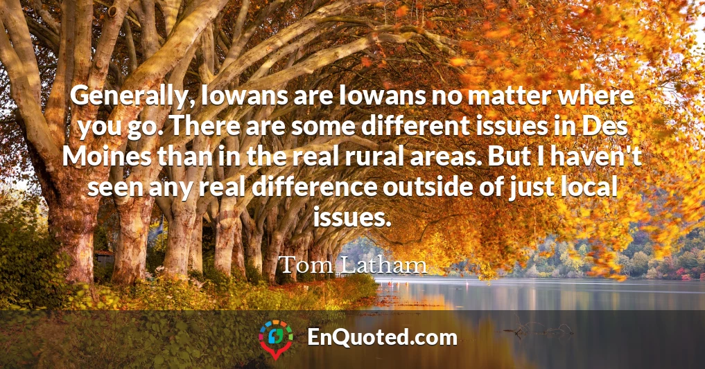 Generally, Iowans are Iowans no matter where you go. There are some different issues in Des Moines than in the real rural areas. But I haven't seen any real difference outside of just local issues.