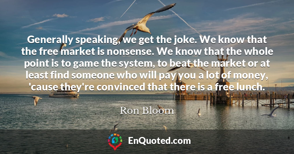 Generally speaking, we get the joke. We know that the free market is nonsense. We know that the whole point is to game the system, to beat the market or at least find someone who will pay you a lot of money, 'cause they're convinced that there is a free lunch.