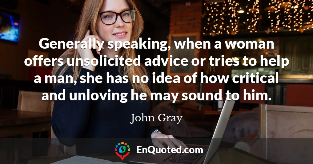 Generally speaking, when a woman offers unsolicited advice or tries to help a man, she has no idea of how critical and unloving he may sound to him.