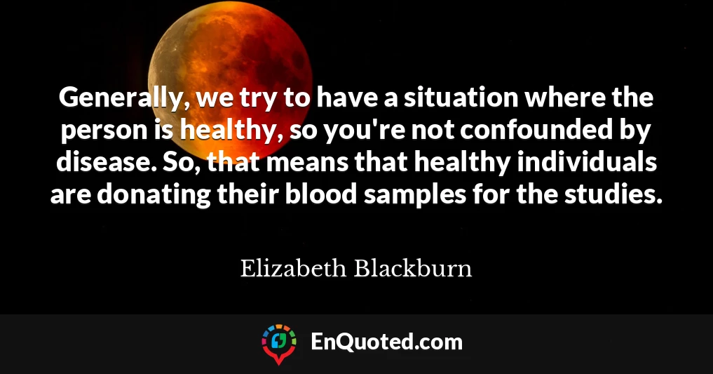 Generally, we try to have a situation where the person is healthy, so you're not confounded by disease. So, that means that healthy individuals are donating their blood samples for the studies.