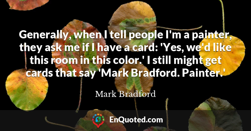 Generally, when I tell people I'm a painter, they ask me if I have a card: 'Yes, we'd like this room in this color.' I still might get cards that say 'Mark Bradford. Painter.'