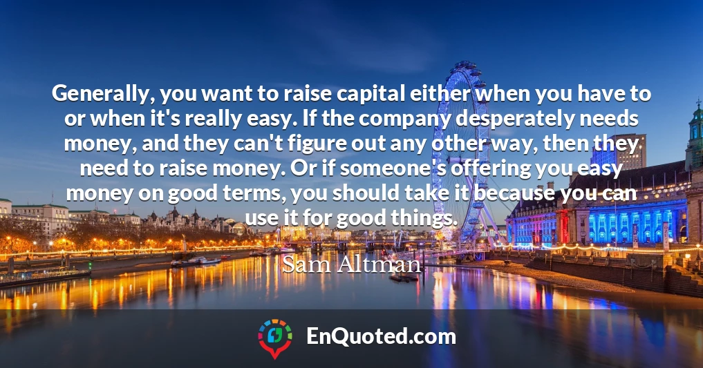Generally, you want to raise capital either when you have to or when it's really easy. If the company desperately needs money, and they can't figure out any other way, then they need to raise money. Or if someone's offering you easy money on good terms, you should take it because you can use it for good things.