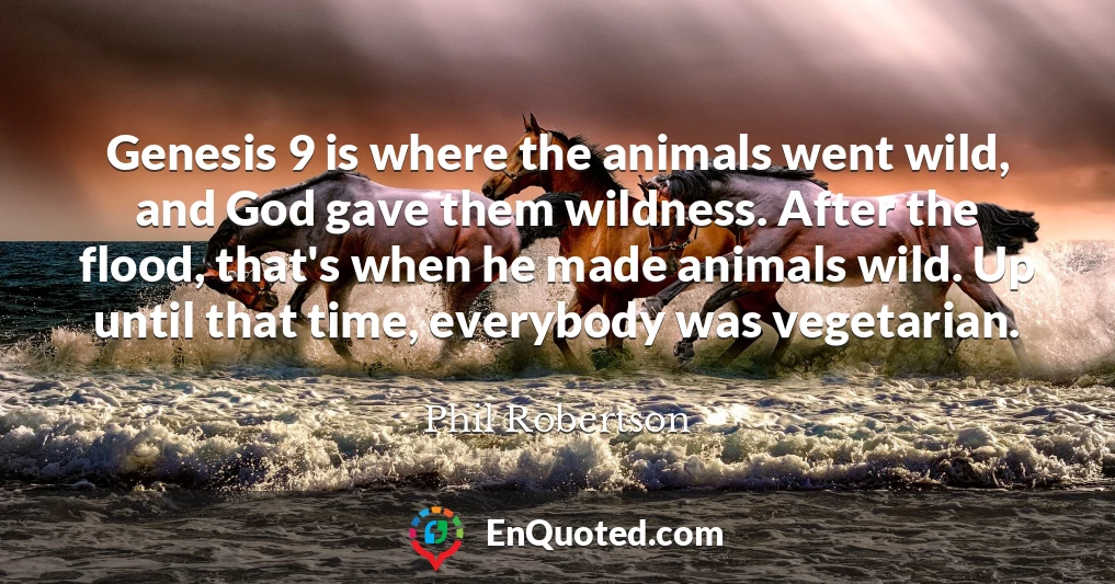 Genesis 9 is where the animals went wild, and God gave them wildness. After the flood, that's when he made animals wild. Up until that time, everybody was vegetarian.